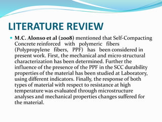 LITERATURE REVIEW
 M.C. Alonso et al (2008) mentioned that Self-Compacting
Concrete reinforced with polymeric fibers
(Polypropylene fibers, PPF) has been considered in
present work. First, the mechanical and micro structural
characterization has been determined. Further the
influence of the presence of the PPF in the SCC durability
properties of the material has been studied at Laboratory,
using different indicators. Finally, the response of both
types of material with respect to resistance at high
temperature was evaluated through microstructure
analyses and mechanical properties changes suffered for
the material.
 