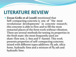 LITERATURE REVIEW
 Zoran Grdic et al (2008) mentioned that
Self−compacting concrete is one of "the most
revolutionar developments" in concrete research;
this concrete is able to flow and to fill the most
restacted places of the form work without vibration.
There are several methods for testing its properties in
the fresh state: the most frequently used are
slum−flow test, L−box and V−funnel. This work
presents properties of self−compacting concrete,
mixed with different types additives: fly ash, silica
fume, hydraulic lime and a mixture of fly ash and
hydraulic lime.
 