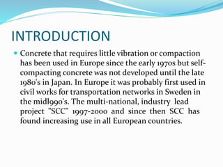 INTRODUCTION
 Concrete that requires little vibration or compaction
has been used in Europe since the early 1970s but self-
compacting concrete was not developed until the late
1980's in Japan. In Europe it was probably first used in
civil works for transportation networks in Sweden in
the midl990's. The multi-national, industry lead
project "SCC" 1997-2000 and since then SCC has
found increasing use in all European countries.
 