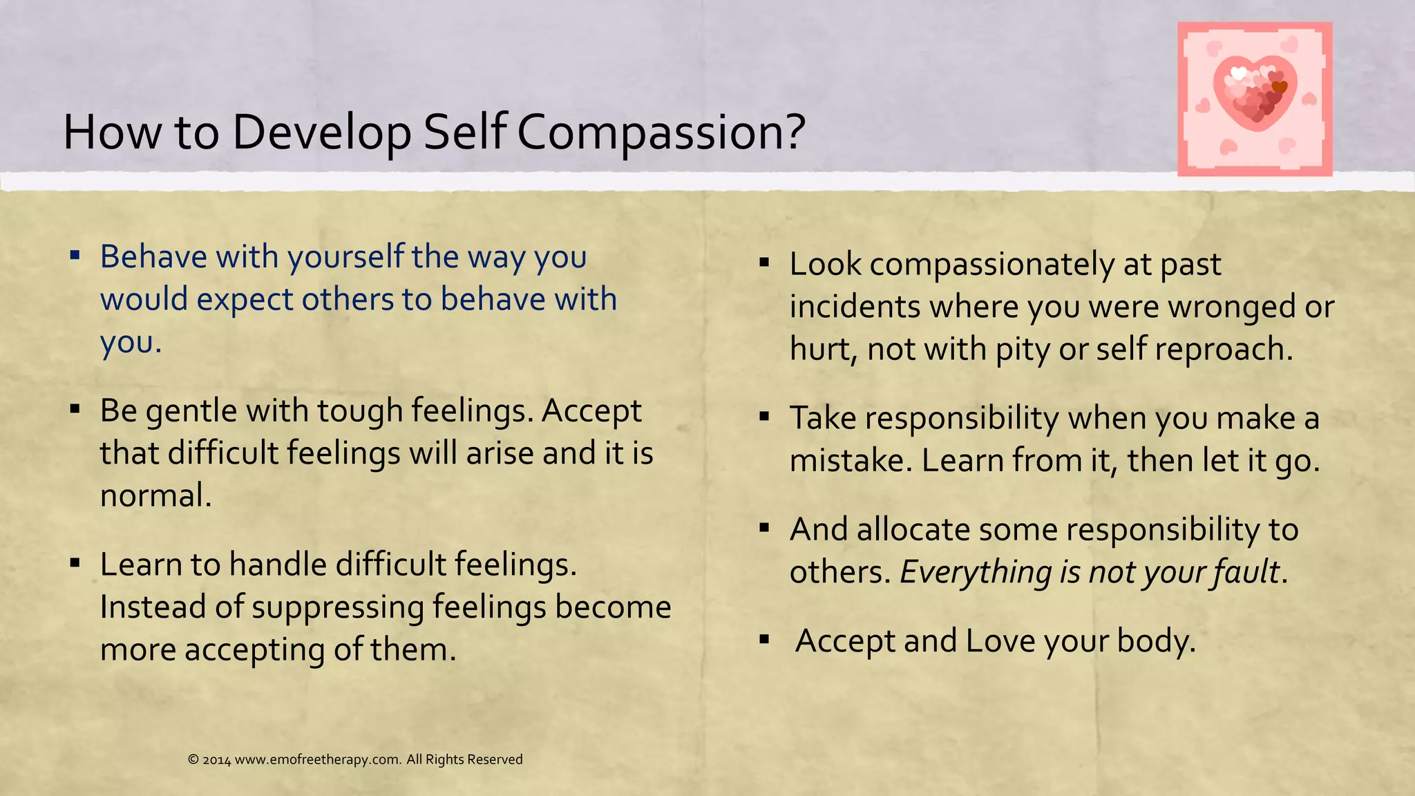 How to Develop Self Compassion?
▪ Behave with yourself the way you
would expect others to behave with
you.
▪ Be gentle with tough feelings. Accept
that difficult feelings will arise and it is
normal.
▪ Learn to handle difficult feelings.
Instead of suppressing feelings become
more accepting of them.
▪ Look compassionately at past
incidents where you were wronged or
hurt, not with pity or self reproach.
▪ Take responsibility when you make a
mistake. Learn from it, then let it go.
▪ And allocate some responsibility to
others. Everything is not your fault.
▪ Accept and Love your body.
© 2014 www.emofreetherapy.com. All Rights Reserved
 