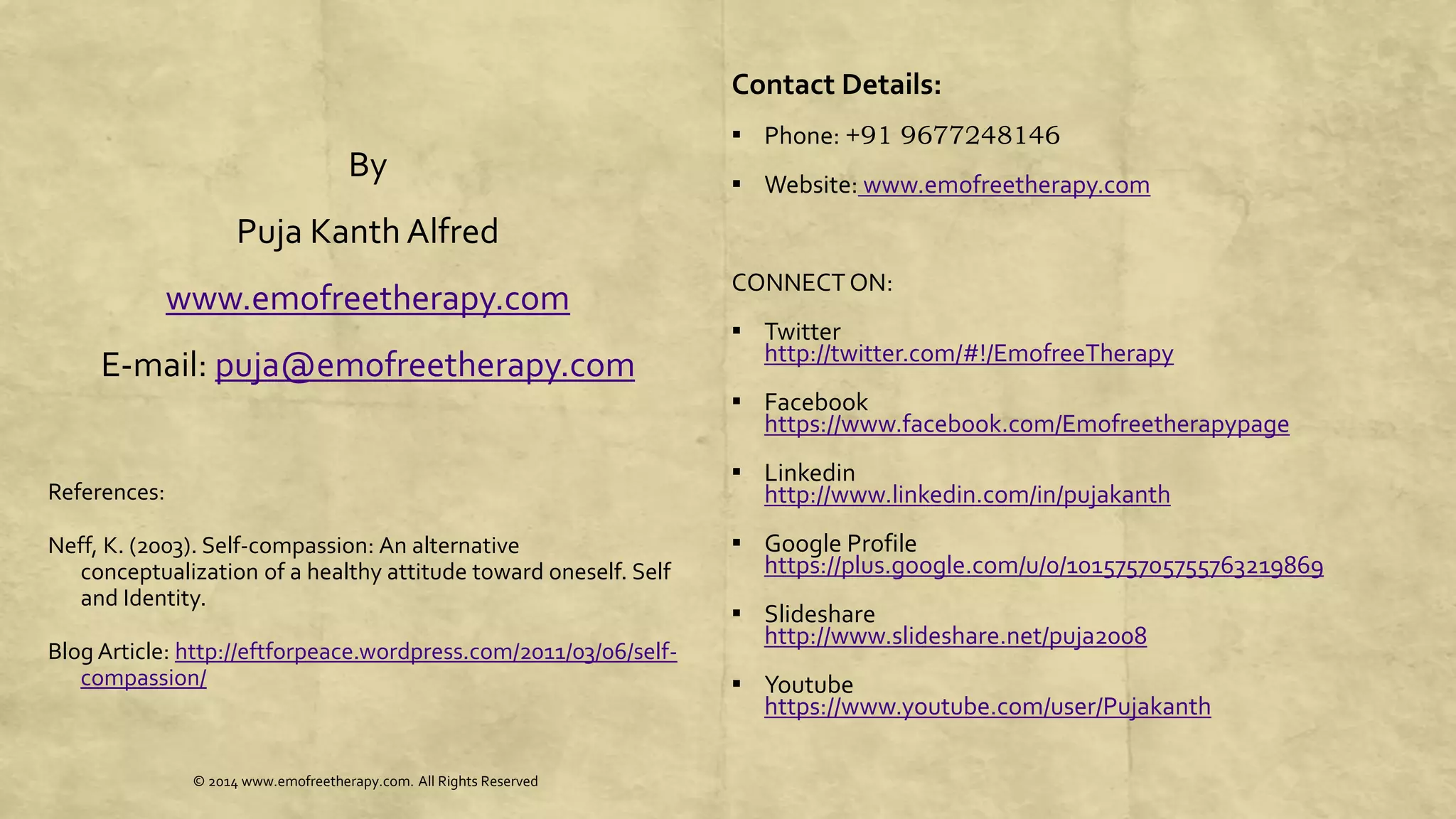 By
Puja Kanth Alfred
www.emofreetherapy.com
E-mail: puja@emofreetherapy.com
References:
Neff, K. (2003). Self-compassion: An alternative
conceptualization of a healthy attitude toward oneself. Self
and Identity.
Blog Article: http://eftforpeace.wordpress.com/2011/03/06/self-
compassion/
Contact Details:
▪ Phone: +91 9677248146
▪ Website: www.emofreetherapy.com
CONNECTON:
▪ Twitter
http://twitter.com/#!/EmofreeTherapy
▪ Facebook
https://www.facebook.com/Emofreetherapypage
▪ Linkedin
http://www.linkedin.com/in/pujakanth
▪ Google Profile
https://plus.google.com/u/0/101575705755763219869
▪ Slideshare
http://www.slideshare.net/puja2008
▪ Youtube
https://www.youtube.com/user/Pujakanth
© 2014 www.emofreetherapy.com. All Rights Reserved
 