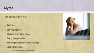 Myths
Self compassion is NOT
▪ Self pity
▪ Self indulgence
▪ Staying in a victim mode
▪ Being Irresponsible
▪ Blaming Others for your Mistakes
▪ Lack of remorse.
© 2014 www.emofreetherapy.com. All Rights Reserved
 