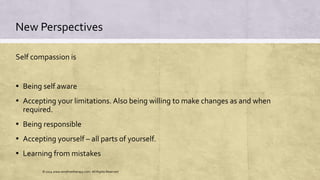 New Perspectives
Self compassion is
▪ Being self aware
▪ Accepting your limitations. Also being willing to make changes as and when
required.
▪ Being responsible
▪ Accepting yourself – all parts of yourself.
▪ Learning from mistakes
© 2014 www.emofreetherapy.com. All Rights Reserved
 