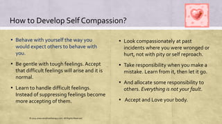 How to Develop Self Compassion?
▪ Behave with yourself the way you
would expect others to behave with
you.
▪ Be gentle with tough feelings. Accept
that difficult feelings will arise and it is
normal.
▪ Learn to handle difficult feelings.
Instead of suppressing feelings become
more accepting of them.
▪ Look compassionately at past
incidents where you were wronged or
hurt, not with pity or self reproach.
▪ Take responsibility when you make a
mistake. Learn from it, then let it go.
▪ And allocate some responsibility to
others. Everything is not your fault.
▪ Accept and Love your body.
© 2014 www.emofreetherapy.com. All Rights Reserved
 