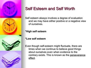 Self Esteem and Self Worth Self esteem always involves a degree of evaluation and we may have either positive or a negative view of ourselves. *High self esteem *Low self esteem Even though self-esteem might fluctuate, there are times when we continue to believe good things about ourselves even when evidence to the contrary exists. This is known as the  perseverance effect . 
