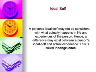Ideal Self A person’s ideal self may not be consistent with what actually happens in life and experiences of the person. Hence, a difference may exist between a person’s ideal-self and actual experience. This is called  incongruence. 