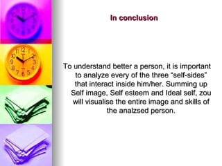 In conclusion To understand better a person, it is important to analyze every of the three “self-sides” that interact inside him/her. Summing up Self image,  Self esteem and Ideal self, zou will visualise the entire image and skills of the analzsed person. 