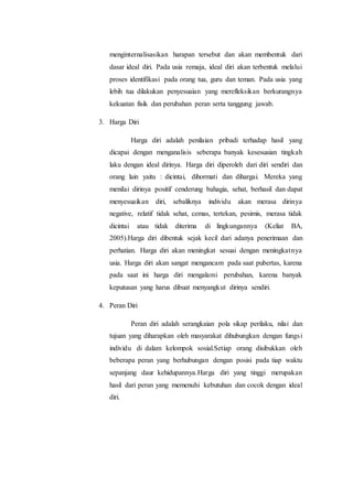 menginternalisasikan harapan tersebut dan akan membentuk dari
dasar ideal diri. Pada usia remaja, ideal diri akan terbentuk melalui
proses identifikasi pada orang tua, guru dan teman. Pada usia yang
lebih tua dilakukan penyesuaian yang merefleksikan berkurangnya
kekuatan fisik dan perubahan peran serta tanggung jawab.
3. Harga Diri
Harga diri adalah penilaian pribadi terhadap hasil yang
dicapai dengan menganalisis seberapa banyak kesesuaian tingkah
laku dengan ideal dirinya. Harga diri diperoleh dari diri sendiri dan
orang lain yaitu : dicintai, dihormati dan dihargai. Mereka yang
menilai dirinya positif cenderung bahagia, sehat, berhasil dan dapat
menyesuaikan diri, sebaliknya individu akan merasa dirinya
negative, relatif tidak sehat, cemas, tertekan, pesimis, merasa tidak
dicintai atau tidak diterima di lingkungannya (Keliat BA,
2005).Harga diri dibentuk sejak kecil dari adanya penerimaan dan
perhatian. Harga diri akan meningkat sesuai dengan meningkatnya
usia. Harga diri akan sangat mengancam pada saat pubertas, karena
pada saat ini harga diri mengalami perubahan, karena banyak
keputusan yang harus dibuat menyangkut dirinya sendiri.
4. Peran Diri
Peran diri adalah serangkaian pola sikap perilaku, nilai dan
tujuan yang diharapkan oleh masyarakat dihubungkan dengan fungsi
individu di dalam kelompok sosial.Setiap orang disibukkan oleh
beberapa peran yang berhubungan dengan posisi pada tiap waktu
sepanjang daur kehidupannya.Harga diri yang tinggi merupakan
hasil dari peran yang memenuhi kebutuhan dan cocok dengan ideal
diri.
 
