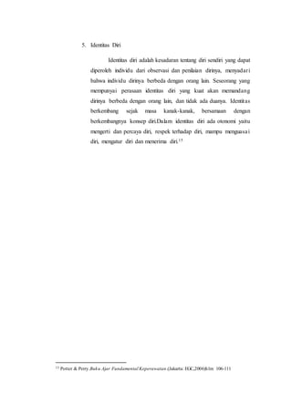 5. Identitas Diri
Identitas diri adalah kesadaran tentang diri sendiri yang dapat
diperoleh individu dari observasi dan penilaian dirinya, menyadari
bahwa individu dirinya berbeda dengan orang lain. Seseorang yang
mempunyai perasaan identitas diri yang kuat akan memandang
dirinya berbeda dengan orang lain, dan tidak ada duanya. Identitas
berkembang sejak masa kanak-kanak, bersamaan dengan
berkembangnya konsep diri.Dalam identitas diri ada otonomi yaitu
mengerti dan percaya diri, respek terhadap diri, mampu menguasai
diri, mengatur diri dan menerima diri.15
15 Potter & Perry.Buku Ajar Fundamental Keperawatan.(Jakarta: EGC,2006)hlm 106-111
 