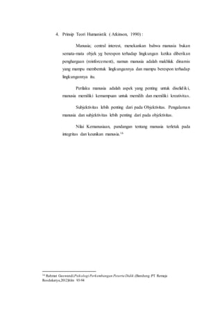 4. Prinsip Teori Humanistik ( Atkinson, 1990) :
Manusia; central interest, menekankan bahwa manusia bukan
semata-mata objek yg berespon terhadap lingkungan ketika diberikan
penghargaan (reinforcement), namun manusia adalah makhluk dinamis
yang mampu membentuk lingkungannya dan mampu berespon terhadap
lingkungannya itu.
Perilaku manusia adalah aspek yang penting untuk diselidiki,
manusia memiliki kemampuan untuk memilih dan memiliki kreativitas.
Subjektivitas lebih penting dari pada Objektivitas. Pengalaman
manusia dan subjektivitas lebih penting dari pada objektivitas.
Nilai Kemanusiaan, pandangan tentang manusia terletak pada
integritas dan keunikan manusia.16
16 Rahmat Guswandi.Psikologi Perkembangan Peserta Didik.(Bandung :PT Remaja
Rosdakarya,2012)hlm 93-94
 