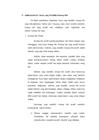 F. Indikasi/ciri-ciri Siswa yang Memiliki Konsep Diri
Di dalam menentukan bagaimana siswa yang memiliki konsep diri
yang baik,dijelaskan bahwa ada 2 ciri,yang mana siswa tersebut memiliki
konsep diri yang positif atau sebaliknya yaitu negatif,ada dua
macam konsep diri yaitu:
1. Konsep Diri Positif
Konsep diri positif kepada penerimaan diri bukan sebagai suatu
kebanggaan yang besar tentang diri. Konsep diri yang positif bersifat
stabil dan bervariasi. Individu yang memiliki konsep diri positif adalah
individu yang tahu betul tentang dirinya.
Individu dapat memahami dan menerima sejumlah fakta yang
sangat bermacam-macam tentang dirinya sendiri, evaluasi terhadap
dirinya sendiri menjadi positif dan dapat menerima keberadaan orang
lain.
Individu yang memiliki konsep diri positif akan merancang
tujuan-tujuan yang sesuai dengan realitas, yaitu tujuan yang memiliki
kemungkinan besar untuk dapat dicapai, mampu menghadapi kehidupan
di depannya serta menganggap bahwa hidup adalah suatu proses
penemuan. Singkatnya, individu yang memiliki konsep diri positif
adalah individu yang tahu betulsiapa dirinya sehingga dirinya menerima
segala kelebihan dan kekurangan, evaluasi terhadap dirinya menjadi
lebih positif dan mampu merancang tujuan-tujuan yang sesuai dengan
realitas.
Seseorang yang memiliki konsep diri positif memiliki
karakterikstik seperti berikut:
 Merasa sanggup menyelesaikan masalah yang terjadi.
Pemahaman diri terhadap kemampuan subyektif dalam
menyelesaikan masalah-masalah obyektif yang dihadapi.
 