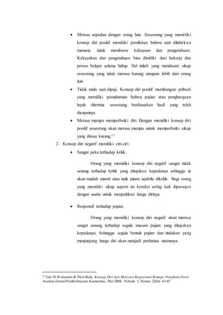  Merasa sepadan dengan orang lain. Seseorang yang memiliki
konsep diri positif memiliki pemikiran bahwa saat dilahirkan
manusia tidak membawa kekayaan dan pengetahuan.
Kekayakan dan pengetahuan bisa dimiliki dari bekerja dan
proses belajar selama hidup. Hal inilah yang mendasari sikap
seseorang yang tidak merasa kurang ataupun lebih dari orang
lain.
 Tidak malu saat dipuji. Konsep diri positif membangun pribadi
yang memiliki pemahaman bahwa pujian atau penghargaan
layak diterima seseorang berdasarkan hasil yang telah
dicapainya.
 Merasa mampu memperbaiki diri. Dengan memiliki konsep diri
positif seseorang akan merasa mampu untuk memperbaiki sikap
yang dirasa kurang.17
2. Konsep diri negatif memiliki ciri-ciri:
 Sangat peka terhadap kritik.
Orang yang memiliki konsep diri negatif sangat tidak
senang terhadap kritik yang ditujukan kepadanya sehingga ia
akan mudah marah atau naik pitam apabila dikritik. Bagi orang
yang memiliki sikap seperti ini koreksi sering kali dipersepsi
dengan usaha untuk menjauhkan harga dirinya.
 Responsif terhadap pujian.
Orang yang memiliki konsep diri negatif akan merasa
sangat senang terhadap segala macam pujian yang ditujukan
kepadanya. Sehingga segala bentuk pujian dan tindakan yang
menjunjung harga diri akan menjadi perhatian utamanya.
17 Lita H Wulandari & Pasti Rola, Konsep Diri dan Motivasi Berprestasi Remaja Penghuni Panti
Asuhan.(JurnalPemberdayaan Komunitas, Mei 2004, Volume 3, Nomor 2)hlm 83-85
 