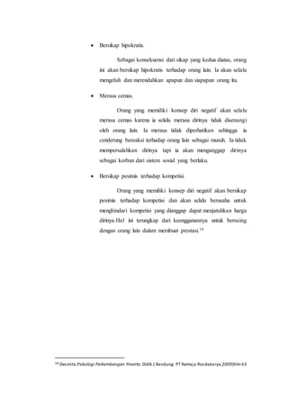 Bersikap hipokratis.
Sebagai konsekuensi dari sikap yang kedua diatas, orang
ini akan bersikap hipokratis terhadap orang lain. Ia akan selalu
mengeluh dan merendahkan apapun dan siapapun orang itu.
 Merasa cemas.
Orang yang memiliki konsep diri negatif akan selalu
merasa cemas karena ia selalu merasa dirinya tidak disenangi
oleh orang lain. Ia merasa tidak diperhatikan sehingga ia
cenderung bereaksi terhadap orang lain sebagai musuh. Ia tidak
mempersalahkan dirinya tapi ia akan menganggap dirinya
sebagai korban dari sistem sosial yang berlaku.
 Bersikap pesimis terhadap kompetisi.
Orang yang memiliki konsep diri negatif akan bersikap
pesimis terhadap kompetisi dan akan selalu berusaha untuk
menghindari kompetisi yang dianggap dapat menjatuhkan harga
dirinya.Hal ini terungkap dari keengganannya untuk bersaing
dengan orang lain dalam membuat prestasi.18
18 Desmita.Psikologi Perkembangan Peserta Didik.( Bandung: PT Remaja Rosdakarya,2009)hlm63
 