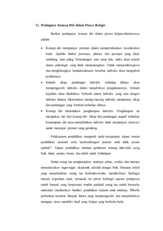 G. Pentingnya Konsep Diri dalam Proses Belajar
Berikut pentingnya konsep diri dalam proses belajar,diantaranya
adalah:
 Konsep diri mempunyai peranan dalam mempertahankan keseluruhan
batin. Apabila timbul perasaan, pikiran dan persepsi yang tidak
seimbang atau saling bertentangan satu sama lain, maka akan terjadi
situasi psikologis yang tidak menyenangkan. Untuk menyeimbangkan
dan menghilangkan ketidakselarasan tersebut, individu akan mengubah
perilakunya.
 Seluruh sikap, pandangan individu terhadap dirinya akan
mempengaruhi individu dalam menafsirkan pengalamannya. Sebuah
kejadian akan ditafsirkan berbeda antara individu yang satu dengan
individu lainnya dikarenakan masing-masing individu mempunyai sikap
dan pandangan yang berbeda terhadap dirinya.
 Konsep diri menentukan pengharapan individu. Pengharapan ini
merupakan inti dari konsep diri. Sikap dan pandangan negatif terhadap
kemampuan diri akan menyebabkan individu tidak mempunyai motivasi
untuk mencapai prestasi yang gemilang.
Pelaksanaan pendidikan mengarah pada tercapainya tujuan umum
pendidikan nasional serta “perkembangan potensi anak didik secara
optimal”. Tujuan pendidikan memuat gambaran tentang nilai-nilai yang
baik, luhur, pantas, benar, dan indah untuk kehidupan.
Setiap orang tua mengharapkan anaknya pintar, cerdas, dan mampu
menyelesaikan tugas-tugas akademik sekolah dengan baik. Harapan inilah
yang menyebabkan orang tua berlomba-lomba memfasilitasi berbagai
macam keperluan anak, termasuk les privat berbagai macam perlajaran
masih banyak yang berprestasi rendah padahal orang tua sudah berusaha
maksimal memberikan fasilitas pendidikan kepada anak-anaknya. Dibalik
perbedaan tersebut. Banyak faktor yang mempengaruhi dan menyebabkan
mengapa siswa memiliki hasil yang belajar yang berbeda-beda.
 