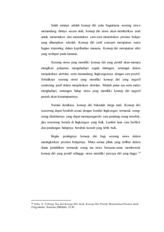 Salah satunya adalah konsep diri yaitu bagaimana seorang siswa
memandang dirinya secara utuh, konsep diri siswa akan memberikan arah
untuk menemukan dan menentukan cara-cara menentukan prestasi belajar
yang diharapkan sekolah. Konsep diri (self concept) merupakan suatu
bagian terpenting dalam kepribadian manusia. Konsep diri merupakan sifat
yang terdapat pada manusia.
Seorang siswa yang memiliki konsep diri yang positif akan mampu
mengikuti pelajaran, mengahadapi segala rintangan, semangat dalam
menjalankan aktivitas serta memandang lingkungannya dengan cara positif.
Sebaliknya seorang siswa yang memiliki konsep diri yang negatif
cenderung pasif dalam menjalankan aktivitas. Mudah putus asa serta malas
menghadapi, tantangan hidup siswa yang memiliki konsep diri negatif
pasrah akan kemampuannya.
Namun demikian, konsep diri bukanlah harga mati. Konsep diri
seseorang dapat berubah sesuai dengan kondisi lingkungan termasuk orang-
orang disekitarnya yang dapat memepengaruhi cara pandang orang tersebut,
jika seseorang berada di lingkungan yang baik. Lambat laun cara berfikir
dan pandangan hidupnya berubah kearah yang lebih baik.
Begitu pentingnya konsep diri bagi seorang siswa dalam
meningkatkan prestasi belajarnya. Maka semua pihak yang terlibat dalam
dunia pendidikan termasuk orang tua siswa barsama-sama membentuk
konsep diri yang positif sehingga siswa memiliki percaya diri yang tinggi.19
19 Arini, A. T.Orang Tua dan Konsep Diri Anak.Konsep Diri Positif, Menentukan Prestasi Anak.
(Yogyakarta: Kanisius,2006)hlm 25-30
 