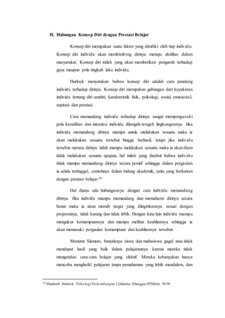H. Hubungan Konsep Diri dengan Prestasi Belajar
Konsep diri merupakan suatu faktor yang dimiliki oleh tiap individu.
Konsep diri individu akan membimbing dirinya menuju aktifitas dalam
masyarakat. Konsep diri inilah yang akan memberikan pengaruh terhadap
gaya maupun pola tingkah laku individu.
Hurlock menyatakan bahwa konsep diri adalah cara pandang
individu terhadap dirinya. Konsep diri merupakan gabungan dari keyakinan
individu tentang diri sendiri, karakteristik fisik, psikologi, sosial, emasional,
aspirasi dan prestasi.
Cara memandang individu terhadap dirinya sangat mempengaruhi
pola kreatifitas dan interaksi individu ditengah-tengah lingkungannya. Jika
individu memandang dirinya mampu untuk melakukan sesuatu maka ia
akan melakukan sesuatu tersebut hingga berhasil, tetapi jika individu
tersebut merasa dirinya tidak mampu melakukan sesuatu maka ia akan diam
tidak melakukan sesuatu apapun, hal inilah yang disebut bahwa individu
tidak mampu memandang dirinya secara positif sehingga dalam pergaulan
ia selalu tertinggal, contohnya dalam bidang akademik, yaitu yang berkaitan
dengan prestasi belajar.20
Hal diatas ada hubungannya dengan cara individu memandang
dirinya. Jika individu mampu memandang dan memahami dirinya secara
benar maka ia akan meraih target yang diinginkannya sesuai dengan
proporsinya, tidak kurang dan tidak lebih. Dengan kata lain individu mampu
mengukur kemampuannya dan mampu melihat keahliannya sehingga ia
akan memasuki pergaulan kemampuan dan keahliannya tersebut.
Menurut Slameto, banyaknya siswa dan mahasiswa gagal atau tidak
mendapat hasil yang baik dalam pelajarannya karena mereka tidak
mengetahui cara-cara belajar yang efektif. Mereka kebanyakan hanya
mencoba menghafal pelajaran tanpa pemahaman yang lebih mendalam, dan
20 Elizabeth Harlock. Psikologi Perkembangan 2.(Jakarta: Erlangga,1978)hlm 58-59
 