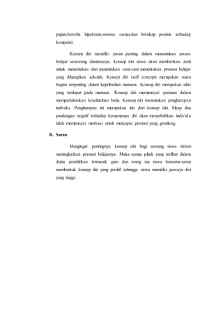 pujian,bersifat hipokratis,merasa cemas,dan bersikap pesimis terhadap
kompetisi.
Konsep diri memiliki peran penting dalam menentukan proses
belajar seseorang diantaranya, konsep diri siswa akan memberikan arah
untuk menemukan dan menentukan cara-cara menentukan prestasi belajar
yang diharapkan sekolah. Konsep diri (self concept) merupakan suatu
bagian terpenting dalam kepribadian manusia. Konsep diri merupakan sifat
yang terdapat pada manusia. Konsep diri mempunyai peranan dalam
mempertahankan keseluruhan batin. Konsep diri menentukan pengharapan
individu. Pengharapan ini merupakan inti dari konsep diri. Sikap dan
pandangan negatif terhadap kemampuan diri akan menyebabkan individu
tidak mempunyai motivasi untuk mencapai prestasi yang gemilang.
B. Saran
Mengingat pentingnya konsep diri bagi seorang siswa dalam
meningkatkan prestasi belajarnya. Maka semua pihak yang terlibat dalam
dunia pendidikan termasuk guru dan orang tua siswa barsama-sama
membentuk konsep diri yang positif sehingga siswa memiliki percaya diri
yang tinggi.
 