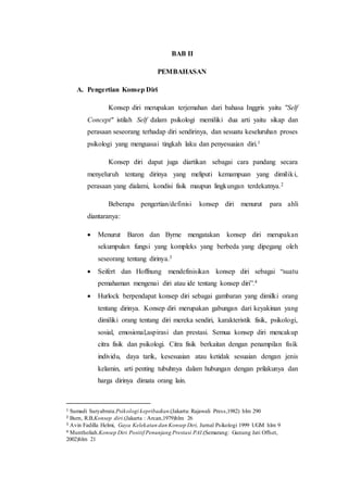 BAB II
PEMBAHASAN
A. Pengertian Konsep Diri
Konsep diri merupakan terjemahan dari bahasa Inggris yaitu "Self
Concept" istilah Self dalam psikologi memiliki dua arti yaitu sikap dan
perasaan seseorang terhadap diri sendirinya, dan sesuatu keseluruhan proses
psikologi yang menguasai tingkah laku dan penyesuaian diri.1
Konsep diri dapat juga diartikan sebagai cara pandang secara
menyeluruh tentang dirinya yang meliputi kemampuan yang dimiliki,
perasaan yang dialami, kondisi fisik maupun lingkungan terdekatnya.2
Beberapa pengertian/definisi konsep diri menurut para ahli
diantaranya:
 Menurut Baron dan Byrne mengatakan konsep diri merupakan
sekumpulan fungsi yang kompleks yang berbeda yang dipegang oleh
seseorang tentang dirinya.3
 Seifert dan Hoffnung mendefinisikan konsep diri sebagai “suatu
pemahaman mengenai diri atau ide tentang konsep diri”.4
 Hurlock berpendapat konsep diri sebagai gambaran yang dimilki orang
tentang dirinya. Konsep diri merupakan gabungan dari keyakinan yang
dimiliki orang tentang diri mereka sendiri, karakteristik fisik, psikologi,
sosial, emosional,aspirasi dan prestasi. Semua konsep diri mencakup
citra fisik dan psikologi. Citra fisik berkaitan dengan penampilan fisik
individu, daya tarik, kesesuaian atau ketidak sesuaian dengan jenis
kelamin, arti penting tubuhnya dalam hubungan dengan prilakunya dan
harga dirinya dimata orang lain.
1 Sumadi Suryabrata.Psikologi kepribadian.(Jakarta: Rajawali Press,1982) hlm 290
2 Burn, R.B.Konsep diri.(Jakarta : Arcan,1979)hlm 26
3 Avin Fadilla Helmi, Gaya Kelekatan dan Konsep Diri, Jurnal Psikologi 1999 UGM hlm 9
4 Muntholiah.Konsep Diri Positif Penunjang Prestasi PAI.(Semarang: Gunung Jati Offset,
2002)hlm 21
 