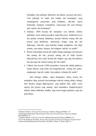 Sedangkan citra psikologi didasarkan atas pikiran, perasaan dan emosi.
Citra psikologi ini terdiri dari kualitas dan kemampuan yang
mempengaruhi penyesuaian pada kehidupan, sifat-sifat seperti
keberanian, kejujuran, kemandirian, kepercayaan diri serta berbagai
jenis aspirasi dan kemampuan.5
 (Sunaryo, 2004) Konsep diri merupakan cara individu melihat
pribadinya secara utuh,menyangkut aspek fisik,emosi, intelektual,sosial
dan spritual, termasuk didalamnya persepsi individu tentang sifat dan
potensi yang dimilikinya, interaksinya dengan orang lain dan
lingkungan, nilai-nilai yang berkaitan dengan pengalaman dan objek
tertentu, serta tujuan, harapan, dan keinginan individu itu sendiri.6
 Brooks berpendapat konsep diri adalah sebagai pandangan dan perasaan
kita tentang diri kita, persepsi tentang diri ini boleh bersifat
fisik,psikologi dan sosial. Konsep diri meliputi apa yang kita pikirkan
dan apa yang kita rasakan tentang diri kita sendiri.7
 Calhoun dan Acocela (1990) menyatakan konsep diri adalah gambaran
mental individu yang terdiri dari pengetahuannya tentang diri sendiri,
pengharapan bagi diri sendiri, dan penilaian terhadap diri sendiri.8
Dari berbagai definisi, dapat disimpulkan bahwa konsep diri
merupakan sikap, perasaan dan pandangan individu tentang dirinya sebagai
hasil interaksi dengan lingkungannya yang meliputi fisik, psikis, sosial
aspirasi dan prestasi yang nantinya akan menentukan langkah-langkah
individu dalam melakukan aktifitas yang sesuai dengan gambaran yang ada
pada dirinya.
5 Elizabeth Harlock. Psikologi Perkembangan 2.(Jakarta: Erlangga,1978)hlm 58
6 Wahid Iqbal Mubarak & Nurul Chayatin. Buku Ajar Kebutuhan Dasar Manusia.(Jakarta:
EGC,2008)hlm 49
7 Jalaludin Rahmat. Psikologi kominikasi.(Bandung:Remaja Rosdakarya,2000)hlm 99
8 Lita H Wulandari & Pasti Rola, Konsep Diri dan Motivasi Berprestasi Remaja Penghuni Panti
Asuhan.(JurnalPemberdayaan Komunitas, Mei 2004, Volume 3, Nomor 2)hlm 81
 