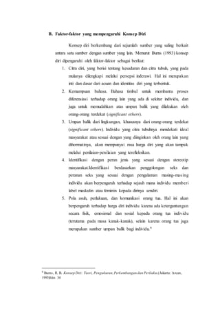 B. Faktor-faktor yang mempengaruhi Konsep Diri
Konsep diri berkembang dari sejumlah sumber yang saling berkait
antara satu sumber dengan sumber yang lain. Menurut Burns (1993) konsep
diri dipengaruhi oleh faktor-faktor sebagai berikut:
1. Citra diri, yang berisi tentang kesadaran dan citra tubuh, yang pada
mulanya dilengkapi melalui persepsi inderawi. Hal ini merupakan
inti dan dasar dari acuan dan identitas diri yang terbentuk.
2. Kemampuan bahasa. Bahasa timbul untuk membantu proses
diferensiasi terhadap orang lain yang ada di sekitar individu, dan
juga untuk memudahkan atas umpan balik yang dilakukan oleh
orang-orang terdekat (significant others).
3. Umpan balik dari lingkungan, khususnya dari orang-orang terdekat
(significant others). Individu yang citra tubuhnya mendekati ideal
masyarakat atau sesuai dengan yang diinginkan oleh orang lain yang
dihormatinya, akan mempunyai rasa harga diri yang akan tampak
melalui penilaian-penilaian yang terefleksikan.
4. Identifikasi dengan peran jenis yang sesuai dengan stereotip
masyarakat.Identifikasi berdasarkan penggolongan seks dan
peranan seks yang sesuai dengan pengalaman masing-masing
individu akan berpengaruh terhadap sejauh mana individu memberi
label maskulin atau feminin kepada dirinya sendiri.
5. Pola asuh, perlakuan, dan komunikasi orang tua. Hal ini akan
berpengaruh terhadap harga diri individu karena ada ketergantungan
secara fisik, emosional dan sosial kepada orang tua individu
(terutama pada masa kanak-kanak), selain karena orang tua juga
merupakan sumber umpan balik bagi individu.9
9
Burns, R. B. Konsep Diri: Teori, Pengukuran,Perkembangan dan Perilaku.(Jakarta: Arcan,
1993)hlm 34
 