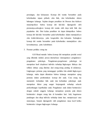 persaingan, dan kekuasaan. Konsep diri wanita bersumber pada
keberhasilan tujuan pribadi, citra fisik, dan keberhasilan dalam
hubungan keluarga. Sejalan dengan penelitian ini Douvan dan Adelson
menyimpulkan bahwa konsep diri laki-laki dipengaruhi oleh
prestasinya,sedangkan konsep diri wanita oleh daya tarik fisik dan
popularitas diri. Dari kedua penelitian ini dapat disimpulkan bahwa
konsep diri laki-laki bersumber pada keberhasilan dalam menunjukkan
citra kelaki-lakiannya, yaitu keagresifan dan kekuatan. Sedangkan
konsep diri wanita bersumber pada keberhasilan menunjukkan citra
kewanitaannya, yaitu kelembutan.
3. Peranan perilaku orang tua
G.H Mead menulis bahwa konsep diri merupakan produk sosial
yang dibentuk melalui proses internalisasi danorganisasi pengalaman-
pengalaman psikologis. Pengalaman-pengalaman psikologis ini
merupakan hasil eksplorasi individu terhadap lingkungan fisiknya dan
refleksi dirinya yang diterima dari orang-orang penting di sekitarnya.
Lingkungan pertama yang menanggapi perilaku kita adalah lingkungan
keluarga, maka dapat dikatakan bahwa keluarga merupakan ajang
pertama dalam pembentukan konsep diri anak. Cara orang tua
memenuhi kebutuhan fisik anak dan kebutuhan psikologis anak
merupakan faktor yang sangat berpengaruh terhadap seluruh
perkembangan kepribadian anak. Pengalaman anak dalam berinteraksi
dengan seluruh anggota keluarga merupakan penentu pula dalam
berinteraksi dengan orang lain di kemudian hari. Jadi, bagaimana
pandangan dan sikap individu terhadap dunia luar, mempercayai atau
mencurigai, banyak dipengaruhi oleh pengalaman masa kecil ketika
berinteraksi dengan lingkungan keluarga.
 