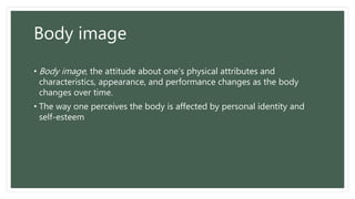 Body image
• Body image, the attitude about one’s physical attributes and
characteristics, appearance, and performance changes as the body
changes over time.
• The way one perceives the body is affected by personal identity and
self-esteem
 