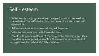 Self - esteem
• Self-esteem is the judgment of personal performance compared with
the self-ideal. The self-ideal is based on personal standards and self-
expectations.
• Self-esteem is most threatened during adolescence.
• Self-esteem is associated with locus of control.
• People with an internal locus of control perceive that they affect their
own destiny, as opposed to people with an external locus of control,
who perceive that others affect their destiny.
 