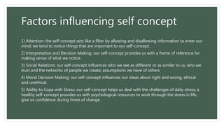 Factors influencing self concept
1) Attention: the self-concept acts like a filter by allowing and disallowing information to enter our
mind; we tend to notice things that are important to our self-concept.
2) Interpretation and Decision Making: our self-concept provides us with a frame of reference for
making sense of what we notice.
3) Social Relations: our self-concept influences who we see as different or as similar to us, who we
trust and the networks of people we create; assumptions we have of others
4) Moral Decision Making: our self-concept influences our ideas about right and wrong, ethical
and unethical.
5) Ability to Cope with Stress: our self-concept helps us deal with the challenges of daily stress; a
healthy self-concept provides us with psychological resources to work through the stress in life,
give us confidence during times of change.
 