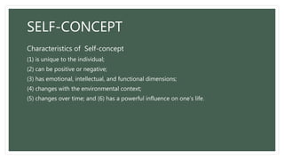 SELF-CONCEPT
Characteristics of Self-concept
(1) is unique to the individual;
(2) can be positive or negative;
(3) has emotional, intellectual, and functional dimensions;
(4) changes with the environmental context;
(5) changes over time; and (6) has a powerful influence on one’s life.
 