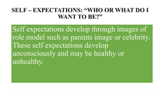 SELF – EXPECTATIONS: “WHO OR WHAT DO I
WANT TO BE?”
Self expectations develop through images of
role model such as parents image or celebrity.
These self expectations develop
unconsciously and may be healthy or
unhealthy.
 