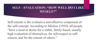 SELF – EVALUATION: “HOW WELL DO I LIKE
MYSELF?”
Self-esteem is the evaluative and affective component of
the self-concept. According to Maslow (1954), all people
“have a need or desire for a stable, firmly based, usually
high evaluation of themselves, for self-respect or self-
esteem, and for the esteem of others.”
 