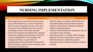 NURSING IMPLEMENTATION
Teaching self compassion Modifying a negative self concept
• Self-compassion is a powerful tool that nurses
can use for themselves as well as for patients
and it involves acting like always, even when
you are having a difficult time, fail, or notice
something you don’t like about yourself.
• Nurses must educate the patients that instead of
mercilessly judging and criticizing yourself for
various inadequacies or shortcoming, self-
compassion means you are kind and
understanding when confronted with personal
after all whoever said to you to be perfect, need
to be perfect himself first.
• Help the patient to identify and describe how
the patient thinks and feels about situations
related to self-concept. Identify the patient’s
defective thinking patterns.
• Explore with the patient the alternative ways of
viewing the same situation.
• Teach the patient to ‘red flag’ faulty thinking
behavior as soon as the patient is aware of it.
Help the patient to explore the positive
dimensions of the self that the patient wishes to
develop.
 