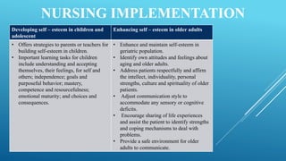 NURSING IMPLEMENTATION
Developing self – esteem in children and
adolescent
Enhancing self – esteem in older adults
• Offers strategies to parents or teachers for
building self-esteem in children.
• Important learning tasks for children
include understanding and accepting
themselves, their feelings, for self and
others; independence; goals and
purposeful behavior; mastery,
competence and resourcefulness;
emotional maturity; and choices and
consequences.
• Enhance and maintain self-esteem in
geriatric population.
• Identify own attitudes and feelings about
aging and older adults.
• Address patients respectfully and affirm
the intellect, individuality, personal
strengths, culture and spirituality of older
patients.
• Adjust communication style to
accommodate any sensory or cognitive
deficits.
• Encourage sharing of life experiences
and assist the patient to identify strengths
and coping mechanisms to deal with
problems.
• Provide a safe environment for older
adults to communicate.
 