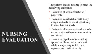 NURSING
EVALUATION
The patient should be able to meet the
following outcomes:
• Patient is able to describe self
positively.
• Patient is comfortable with body
image and able to use it effectively
to meet human needs.
• Patient is able to meet realistic role
expectations without undue anxiety
and stress.
• Patient is capable of interacting
appropriately with environment
while recognizing self to be a
separate and distinct entity.
 