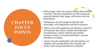 CHAPTER
FOCUS
POINTS
• Self-concept is the way a person thinks about himself
or herself. The four components of self-concept are
personal identity, body image, self-esteem and role
performance.
• Dimensions of self-concept include the self-
knowledge, self-expectations and self-evaluation.
• Almost every life experience can influence a person’s
self-concept. Key factors include developmental
considerations, culture, internal and external
resources, history of success and failure, stressors
and illness or trauma.
• Nurses must be comfortable with self and have an
adequate self-concept before they identify and
resolve self-concept disturbances in patients.
 