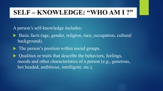 SELF – KNOWLEDGE: “WHO AM I ?”
A person’s self-knowledge includes:
 Basic facts (age, gender, religion, race, occupation, cultural
background).
 The person’s position within social groups.
 Qualities or traits that describe the behaviors, feelings,
moods and other characteristics of a person (e.g., generous,
hot headed, ambitious, intelligent, etc.).
 