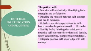 OUTCOME
IDENTIFICATION
AND PLANNING
The patient will:
• Describe self realistically, identifying both
strengths and deficiencies.
• Describe the relation between self-concept
and health behavior.
• Verbalize realistic expectations for self,
based on who the patient would like to be.
• Identify faulty thinking that reinforces a
negative self-concept (distortions and denials,
faulty categorizing, inappropriate standards).
• Integrate positive self-knowledge into self-
concept.
 