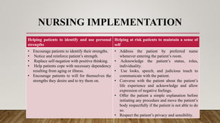NURSING IMPLEMENTATION
Helping patients to identify and use personal
strengths
Helping at risk patients to maintain a sense of
self
• Encourage patients to identify their strengths.
• Notice and reinforce patient’s strength.
• Replace self-negation with positive thinking.
• Help patients cope with necessary dependency
resulting from aging or illness.
• Encourage patients to will for themselves the
strengths they desire and to try them on.
• Address the patient by preferred name
whenever entering the patient’s room.
• Acknowledge the patient’s status, roles,
individuality.
• Use looks, speech, and judicious touch to
communicate with the patient.
• Converse with the patient about the patient’s
life experience and acknowledge and allow
expression of negative feelings.
• Offer the patient a simple explanation before
initiating any procedure and move the patient’s
body respectfully if the patient is not able to do
so.
• Respect the patient’s privacy and sensibility.
 