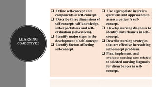 Learning
Objectives
❑ Define self-concept and
components of self-concept.
❑ Describe three dimensions of
self-concept: self-knowledge,
self-expectations and self-
evaluation (self-esteem).
❑ Identify major steps in the
development of self-concept.
❑ Identify factors affecting
self-concept.
❑ Use appropriate interview
questions and approaches to
assess a patient’s self-
concept.
❑ Develop nursing diagnosis to
identify disturbances in self-
concept.
❑ Describe nursing strategies
that are effective in resolving
self-concept problems.
❑ Plan, implement, and
evaluate nursing care related
to selected nursing diagnosis
for disturbances in self-
concept.
 