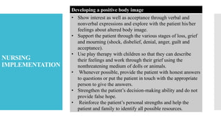 NURSING
IMPLEMENTATION
Developing a positive body image
• Show interest as well as acceptance through verbal and
nonverbal expressions and explore with the patient his/her
feelings about altered body image.
• Support the patient through the various stages of loss, grief
and mourning (shock, disbelief, denial, anger, guilt and
acceptance).
• Use play therapy with children so that they can describe
their feelings and work through their grief using the
nonthreatening medium of dolls or animals.
• Whenever possible, provide the patient with honest answers
to questions or put the patient in touch with the appropriate
person to give the answers.
• Strengthen the patient’s decision-making ability and do not
provide false hope.
• Reinforce the patient’s personal strengths and help the
patient and family to identify all possible resources.
 