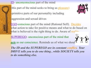 ID- unconconscious part of the mind
(this part of the mind seeks to bring us pleasure)
-primitive parts of our personality including
aggression and sexual drives
EGO-conscious part of the mind (Rational Self). Decides
what action to take for positive means and what to do based on
what is believed is the right thing to do. Aware of reality.
SUPEREGO- unconscious part of the mind that
acts as our conscience. Reminds us of what we should do.
The ID and the SUPEREGO are in constant conflict. Your
DRIVE tells you to do one thing , while SOCIETY tells you
to do something else.
 