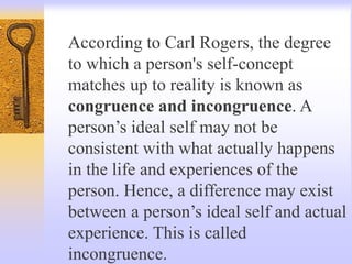 According to Carl Rogers, the degree
to which a person's self-concept
matches up to reality is known as
congruence and incongruence. A
person’s ideal self may not be
consistent with what actually happens
in the life and experiences of the
person. Hence, a difference may exist
between a person’s ideal self and actual
experience. This is called
incongruence.
 