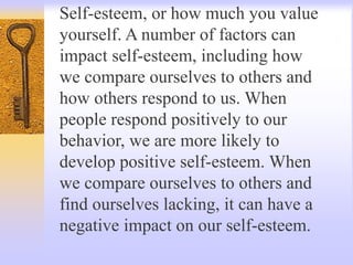 Self-esteem, or how much you value
yourself. A number of factors can
impact self-esteem, including how
we compare ourselves to others and
how others respond to us. When
people respond positively to our
behavior, we are more likely to
develop positive self-esteem. When
we compare ourselves to others and
find ourselves lacking, it can have a
negative impact on our self-esteem.
 