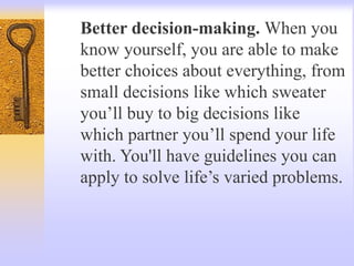 Better decision-making. When you
know yourself, you are able to make
better choices about everything, from
small decisions like which sweater
you’ll buy to big decisions like
which partner you’ll spend your life
with. You'll have guidelines you can
apply to solve life’s varied problems.
 