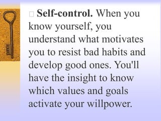 Self-control. When you
know yourself, you
understand what motivates
you to resist bad habits and
develop good ones. You'll
have the insight to know
which values and goals
activate your willpower.
 