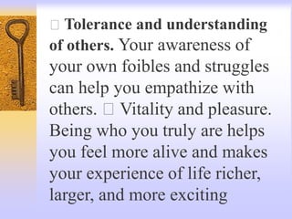Tolerance and understanding
of others. Your awareness of
your own foibles and struggles
can help you empathize with
others. Vitality and pleasure.
Being who you truly are helps
you feel more alive and makes
your experience of life richer,
larger, and more exciting
 