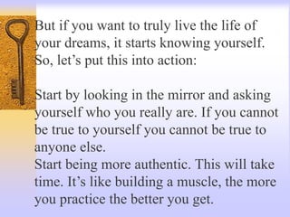 But if you want to truly live the life of
your dreams, it starts knowing yourself.
So, let’s put this into action:
Start by looking in the mirror and asking
yourself who you really are. If you cannot
be true to yourself you cannot be true to
anyone else.
Start being more authentic. This will take
time. It’s like building a muscle, the more
you practice the better you get.
 