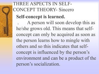 THREE ASPECTS IN SELF-
CONCEPT THEORY- Sincero
Self-concept is learned.
. A person will soon develop this as
he/she grows old. This means that self-
concept can only be acquired as soon as
the person learns how to mingle with
others and so this indicates that self-
concept is influenced by the person’s
environment and can be a product of the
person’s socialization.
 