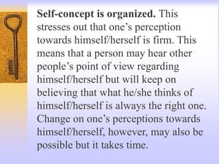 Self-concept is organized. This
stresses out that one’s perception
towards himself/herself is firm. This
means that a person may hear other
people’s point of view regarding
himself/herself but will keep on
believing that what he/she thinks of
himself/herself is always the right one.
Change on one’s perceptions towards
himself/herself, however, may also be
possible but it takes time.
 