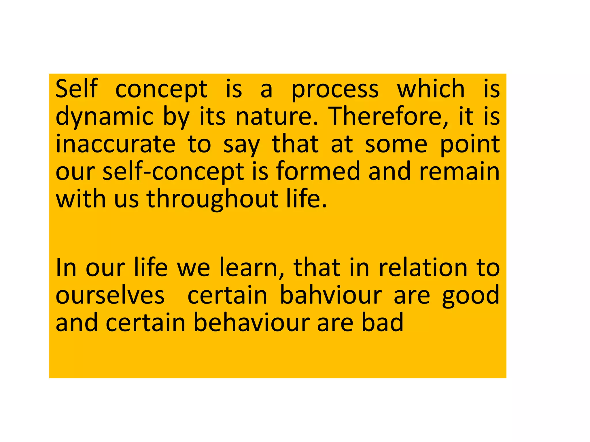 Self concept is a process which is
dynamic by its nature. Therefore, it is
inaccurate to say that at some point
our self-concept is formed and remain
with us throughout life.
In our life we learn, that in relation to
ourselves certain bahviour are good
and certain behaviour are bad
 